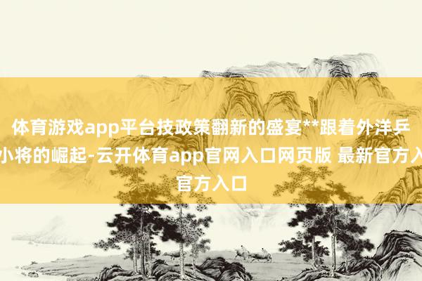 体育游戏app平台技政策翻新的盛宴**跟着外洋乒乓小将的崛起-云开体育app官网入口网页版 最新官方入口