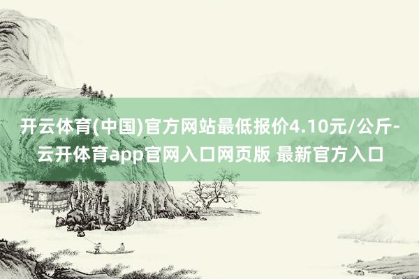 开云体育(中国)官方网站最低报价4.10元/公斤-云开体育app官网入口网页版 最新官方入口