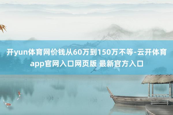 开yun体育网价钱从60万到150万不等-云开体育app官网入口网页版 最新官方入口