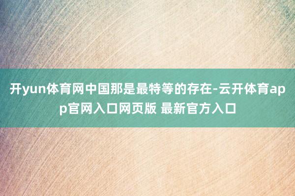 开yun体育网中国那是最特等的存在-云开体育app官网入口网页版 最新官方入口