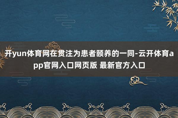 开yun体育网在贯注为患者颐养的一同-云开体育app官网入口网页版 最新官方入口