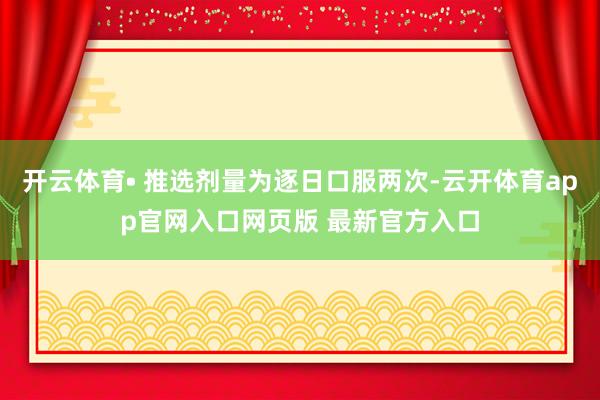 开云体育• 推选剂量为逐日口服两次-云开体育app官网入口网页版 最新官方入口