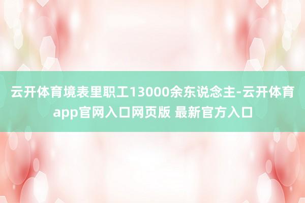 云开体育境表里职工13000余东说念主-云开体育app官网入口网页版 最新官方入口