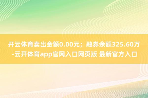 开云体育卖出金额0.00元；融券余额325.60万-云开体育app官网入口网页版 最新官方入口