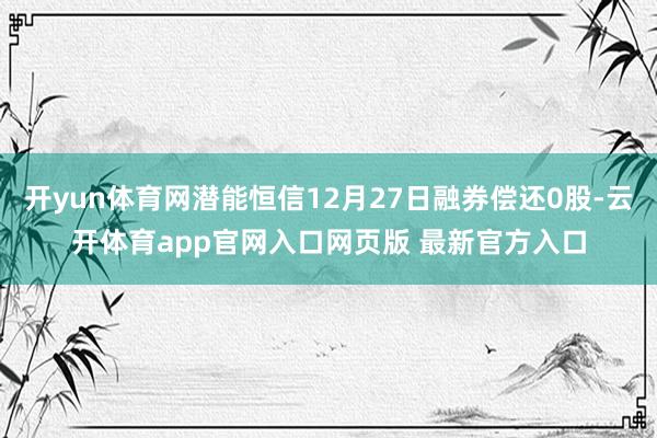 开yun体育网潜能恒信12月27日融券偿还0股-云开体育app官网入口网页版 最新官方入口