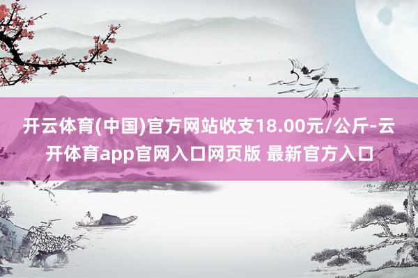 开云体育(中国)官方网站收支18.00元/公斤-云开体育app官网入口网页版 最新官方入口