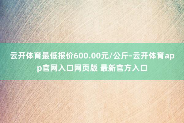 云开体育最低报价600.00元/公斤-云开体育app官网入口网页版 最新官方入口