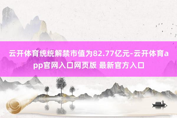 云开体育统统解禁市值为82.77亿元-云开体育app官网入口网页版 最新官方入口