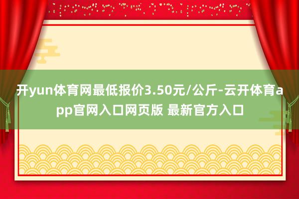 开yun体育网最低报价3.50元/公斤-云开体育app官网入口网页版 最新官方入口