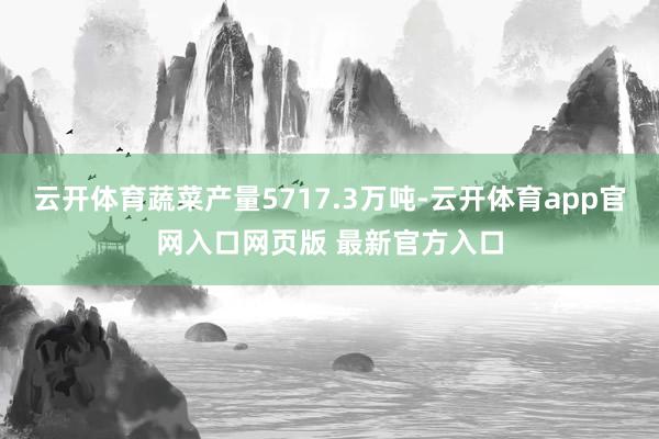 云开体育蔬菜产量5717.3万吨-云开体育app官网入口网页版 最新官方入口