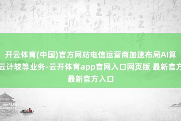 开云体育(中国)官方网站电信运营商加速布局AI算力、云计较等业务-云开体育app官网入口网页版 最新官方入口